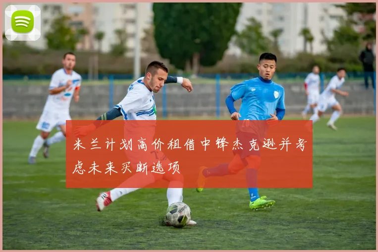 米兰计划高价租借中锋杰克逊并考虑未来买断选项