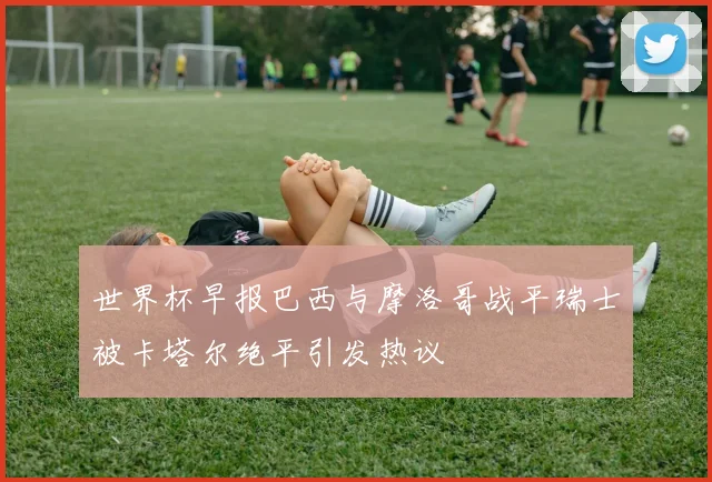 世界杯早报巴西与摩洛哥战平瑞士被卡塔尔绝平引发热议