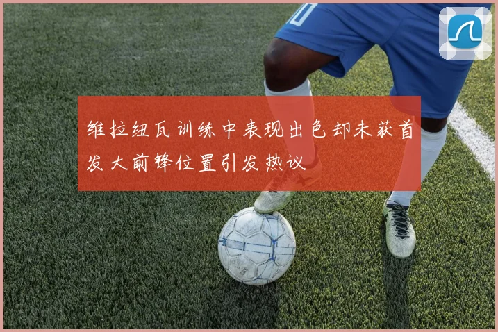 维拉纽瓦训练中表现出色却未获首发大前锋位置引发热议