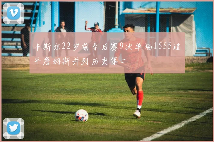 卡斯尔22岁前季后赛9次单场1555追平詹姆斯并列历史第二