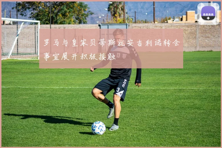 罗马与皇家贝蒂斯就安吉利诺转会事宜展开积极接触