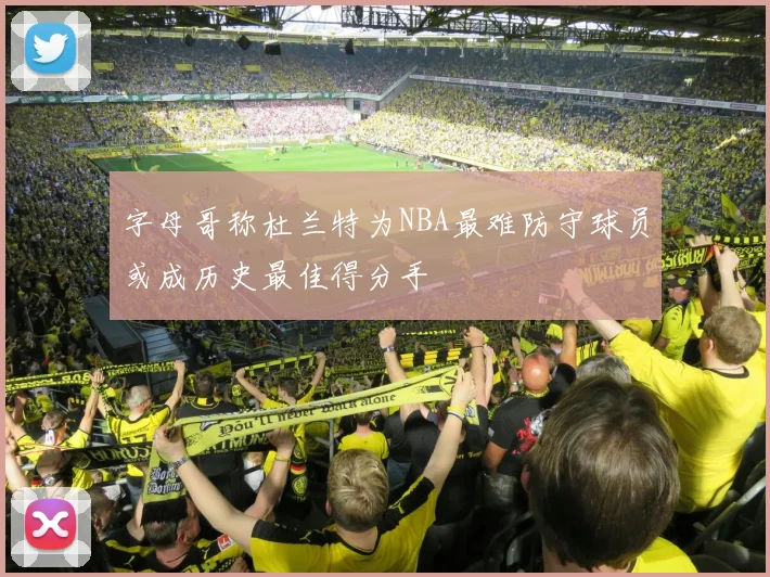 字母哥称杜兰特为NBA最难防守球员或成历史最佳得分手