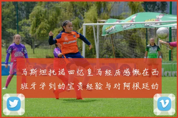 马斯坦托诺回忆皇马经历感慨在西班牙学到的宝贵经验与对阿根廷的思念