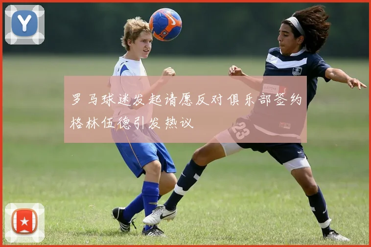 罗马球迷发起请愿反对俱乐部签约格林伍德引发热议