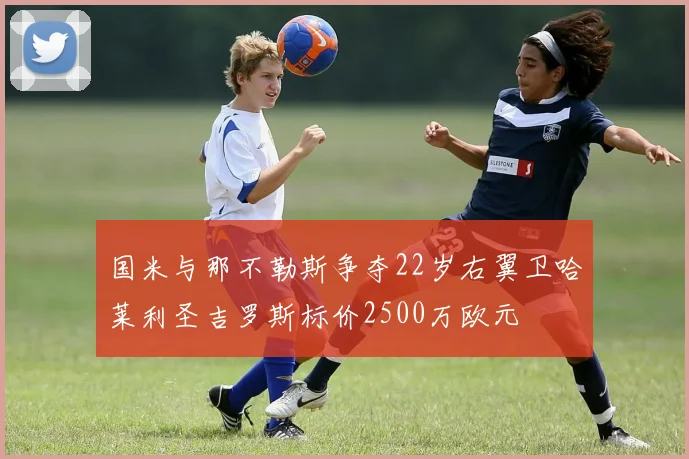 国米与那不勒斯争夺22岁右翼卫哈莱利圣吉罗斯标价2500万欧元