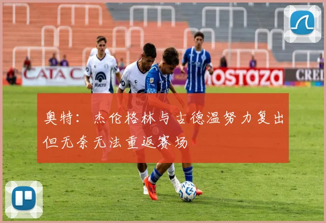奥特：杰伦格林与古德温努力复出但无奈无法重返赛场