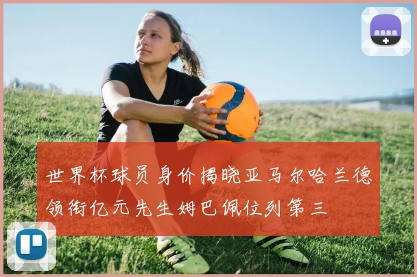 世界杯球员身价揭晓亚马尔哈兰德领衔亿元先生姆巴佩位列第三
