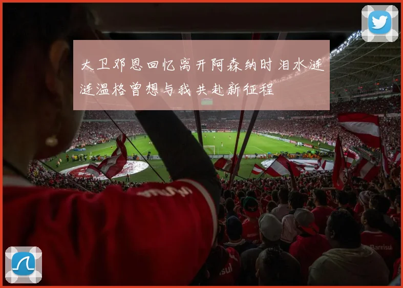 大卫邓恩回忆离开阿森纳时泪水涟涟温格曾想与我共赴新征程