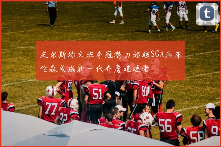 皮尔斯称文班夺冠潜力超越SGA和布伦森或成新一代乔詹追逐者